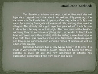Introduction : Sankheda
The Sankheda artisans are very proud of their centuries old
legendary. Legend has it that about hundred and fifty years ago, the
carpenters in Sankheda lived in penury. One day, a baba (holy man)
came from nearby Pawagarh in the Araavali hills, seeking alms from the
villagers. The already distraught carpenters pleaded with the holy man
to show them the way out of their plight. The baba realized that besides
carpentry they did not known anything else. He decided to teach them
how to improve upon their existing skills by adding a new dimension to
their craft. Thus, was born the unique art of Sankheda, which uses paint
and lacquer on wood to fashion exquisite pieces of furniture as well as
other ornate objects.
Sankheda furniture has a very typical beauty of its own. It is
made in very distinctive colors of golden, orange and brown with ornate
designs in silver. Of late, the new generation of artisans has
successfully experimented with ivory, green and purple.
 