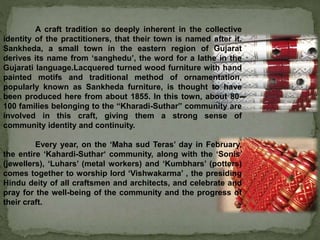 A craft tradition so deeply inherent in the collective
identity of the practitioners, that their town is named after it.
Sankheda, a small town in the eastern region of Gujarat
derives its name from ‘sanghedu’, the word for a lathe in the
Gujarati language.Lacquered turned wood furniture with hand
painted motifs and traditional method of ornamentation,
popularly known as Sankheda furniture, is thought to have
been produced here from about 1855. In this town, about 80-
100 families belonging to the “Kharadi-Suthar” community are
involved in this craft, giving them a strong sense of
community identity and continuity.
Every year, on the ‘Maha sud Teras’ day in February,
the entire ‘Kahardi-Suthar‘ community, along with the ‘Sonis’
(jewellers), ‘Luhars’ (metal workers) and ‘Kumbhars’ (potters)
comes together to worship lord ‘Vishwakarma’ , the presiding
Hindu deity of all craftsmen and architects, and celebrate and
pray for the well-being of the community and the progress of
their craft.
 