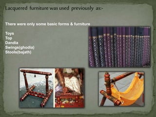 Lacquered furniturewas used previously as:-
There were only some basic forms & furniture
Toys
Top
Dandia
Swings(ghodia)
Stools(bajath)
 