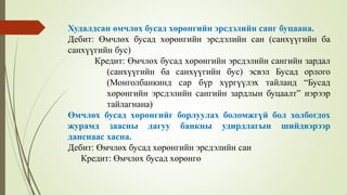 Худалдсан өмчлөх бусад хөрөнгийн эрсдэлийн санг буцаана.
Дебит: Өмчлөх бусад хөрөнгийн эрсдэлийн сан (санхүүгийн ба
санхүүгийн бус)
Кредит: Өмчлөх бусад хөрөнгийн эрсдэлийн сангийн зардал
(санхүүгийн ба санхүүгийн бус) эсвэл Бусад орлого
(Монголбанкинд сар бүр хүргүүлэх тайланд “Бусад
хөрөнгийн эрсдэлийн сангийн зардлын буцаалт” нэрээр
тайлагнана)
Өмчлөх бусад хөрөнгийг борлуулах боломжгүй бол холбогдох
журамд заасны дагуу банкны удирдлагын шийдвэрээр
данснаас хасна.
Дебит: Өмчлөх бусад хөрөнгийн эрсдэлийн сан
Кредит: Өмчлөх бусад хөрөнгө
 