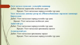 Үнэт металл худалдах хэлцлийн ханшаар
Дебит: Мөнгөн хөрөнгийн холбогдох данс
Кредит: Үнэт металлын хөрвүүлэлтийн түр данс
Үнэт металлаа дансны үнээр нь (Монголбанкнаас зарласан ханшаар)
борлуулсан
Дебит: Үнэт металлын хөрвүүлэлтийн түр данс
Кредит: Үнэт металлын холбогдох данс
Ашигтай үед
Дебит: Үнэт металлын хөрвүүлэлтийн түр данс
Кредит: Үнэт металлын арилжааны орлого
Алдагдалтай үед
Дебит: Үнэт металлын арилжааны зардал
Кредит: Үнэт металлын хөрвүүлэлтийн түр данс
 