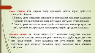 Своп хэлцэл гэж дараах хоёр арилжааг нэгэн зэрэг гүйцэтгэх
хэлцлийг ойлгоно:
1.Валют, үнэт металлыг өнөөдрийн арилжааны ханшаар худалдаж,
түүнийг тохиролцсон ханшаар ирээдүйд эргүүлэн худалдан авах;
2.Валют, үнэт металлыг өнөөдрийн арилжааны ханшаар худалдан
авч, түүнийг тохиролцсон ханшаар ирээдүйд эргүүлэн худалдах.
Опшин хэлцэл нь гадаад валют, үнэт металлыг талуудын хооронд
байгуулсан гэрээнд тохирсон үнэ, ханшаар ирээдүйд худалдан авах
эрх (колл опшин) буюу худалдах эрх (пут опшин) юм. Опшин
хэрэгжсэн үед валютыг худалдах буюу худалдан авах арилжаа
хийгдэнэ.
 