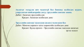 Авлагыг төлүүлж авч чадахгүй бол банкны холбогдох журам,
удирдлагын шийдвэрийн дагуу эрсдэлийн сангаас хаана.
Дебит: Авлагын эрсдэлийн сан
Кредит: Авлагын холбогдох данс
Эрсдэлийн сангаас хасагдсан авлага төлөгдсөн бол
Дебит: Мөнгөн хөрөнгө эсвэл хөрөнгийн холбогдох данс
Кредит: Бусад орлого - Эрсдэлийн сангаас хаагдсан авлагын
эргэн төлөлт
 