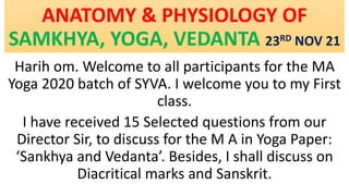 ANATOMY & PHYSIOLOGY OF
SAMKHYA, YOGA, VEDANTA 23RD NOV 21
Harih om. Welcome to all participants for the MA
Yoga 2020 batch of SYVA. I welcome you to my First
class.
I have received 15 Selected questions from our
Director Sir, to discuss for the M A in Yoga Paper:
‘Sankhya and Vedanta’. Besides, I shall discuss on
Diacritical marks and Sanskrit.
 