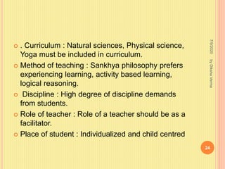  . Curriculum : Natural sciences, Physical science,
Yoga must be included in curriculum.
 Method of teaching : Sankhya philosophy prefers
experiencing learning, activity based learning,
logical reasoning.
 Discipline : High degree of discipline demands
from students.
 Role of teacher : Role of a teacher should be as a
facilitator.
 Place of student : Individualized and child centred
7/9/2020
24
byDikshaVerma
 