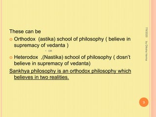 These can be
 Orthodox (astika) school of philosophy ( believe in
supremacy of vedanta )
• OR
 Heterodox ,(Nastika) school of philosophy ( dosn’t
believe in supremacy of vedanta)
Sankhya philosophy is an orthodox philosophy which
believes in two realities.
7/9/2020
3
byDikshaVerma
 