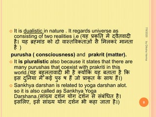  It is dualistic in nature . It regards universe as
consisting of two realities i.e (य प्रकृ नत में द्िैतिादी
ै। य ब्रहमािंड को दो िास्तविकताओिं से शमलकर मानता
ै )
purusha ( consciousness) and prakrit (matter).
 It is pluralistic also because it states that there are
many purushas that coexist with prakriti in this
world.(य ब ुलतािादी भी ै क्योंकक य बताता ै कक
इस दुननया में कई पुरु ि ैं जो प्राकृ त के साथ ैं।)
 Sankhya darshan is related to yoga darshan alot.
so it is also called as Sankhya Yoga
Darshana.(सािंख्य दर्शन योग दर्शन से सिंबिंध्त ै।
इसशलए, इसे सािंख्य योग दर्शन भी क ा जाता ै।)
7/9/2020
8
byDikshaVerma
 