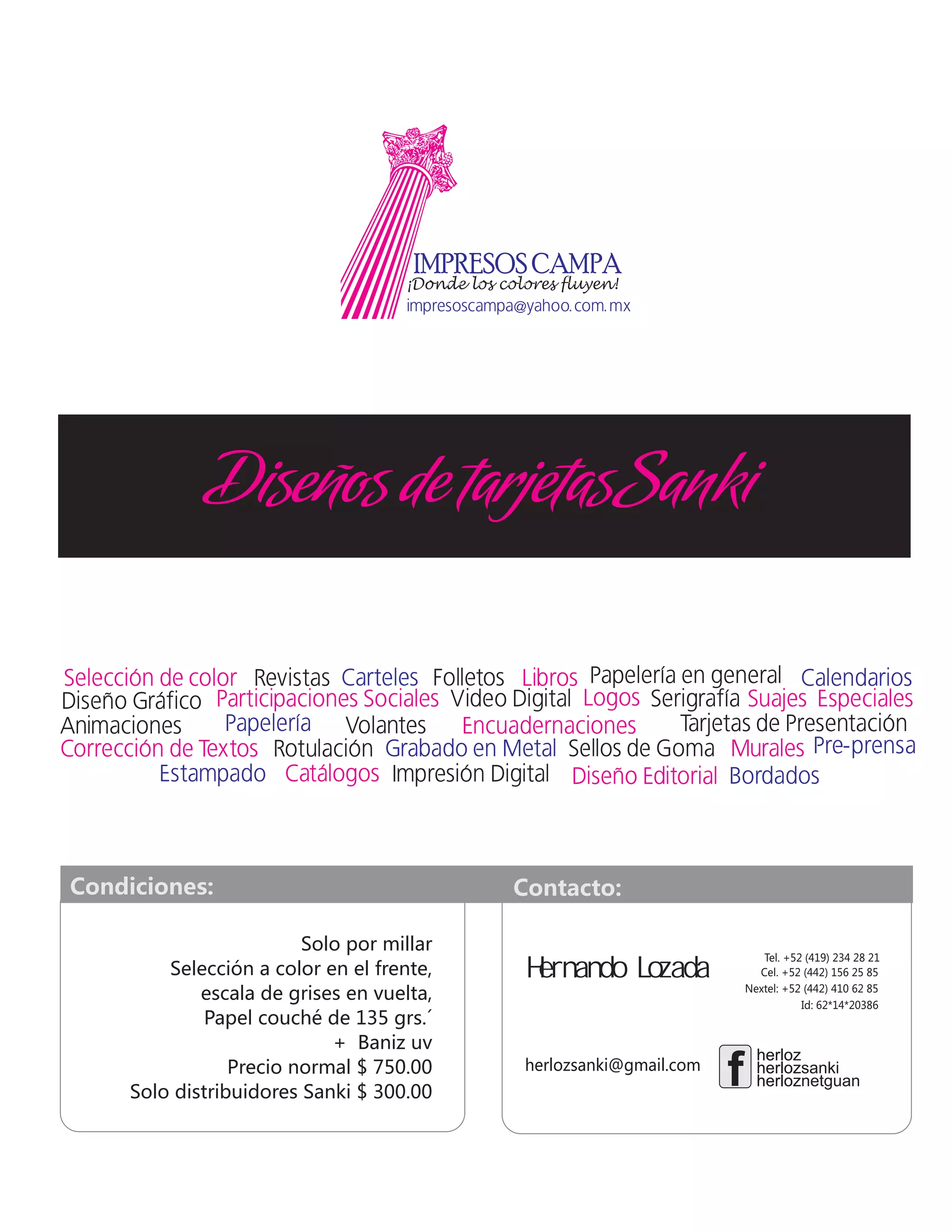 Solo por millar
Selección a color en el frente,
escala de grises en vuelta,
Papel couché de 135 grs.´
+ Baniz uv
Precio normal $ 750.00
Solo distribuidores Sanki $ 300.00
DiseñosdetarjetasSanki
Condiciones: Contacto:
Tel. +52 (419) 234 28 21
Cel. +52 (442) 156 25 85
Nextel: +52 (442) 410 62 85
Id: 62*14*20386
herlozsanki@gmail.com herlozherlozsanki
f
herlozherloz
herlozherloznetguan
Hernando Lozada
 