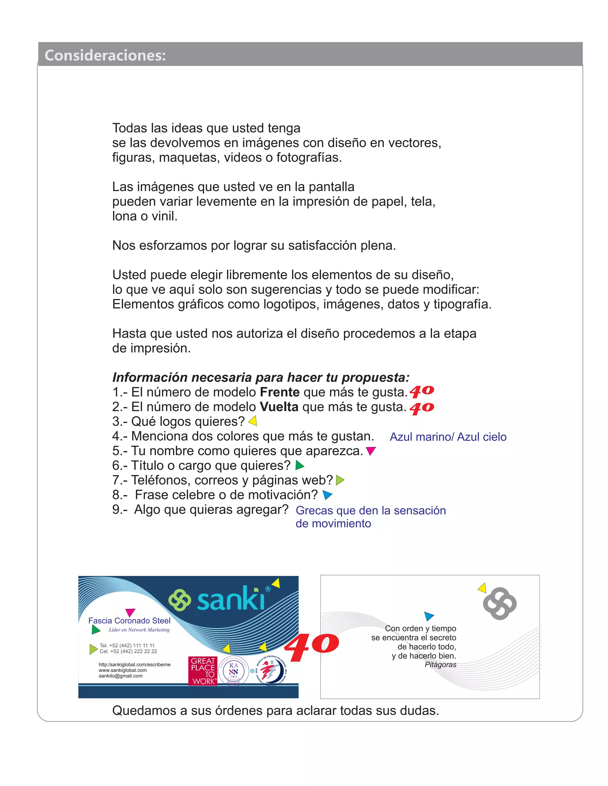 Consideraciones:
Todas las ideas que usted tenga
se las devolvemos en imágenes con diseño en vectores,
ﬁguras, maquetas, videos o fotografías.
Las imágenes que usted ve en la pantalla
pueden variar levemente en la impresión de papel, tela,
lona o vinil.
Nos esforzamos por lograr su satisfacción plena.
Usted puede elegir libremente los elementos de su diseño,
lo que ve aquí solo son sugerencias y todo se puede modiﬁcar:
Elementos gráﬁcos como logotipos, imágenes, datos y tipografía.
Hasta que usted nos autoriza el diseño procedemos a la etapa
de impresión.
Información necesaria para hacer tu propuesta:
1.- El número de modelo Frente que más te gusta.
2.- El número de modelo Vuelta que más te gusta.
3.- Qué logos quieres?
4.- Menciona dos colores que más te gustan.
5.- Tu nombre como quieres que aparezca.
6.- Título o cargo que quieres?
7.- Teléfonos, correos y páginas web?
8.- Frase celebre o de motivación?
9.- Algo que quieras agregar?
Quedamos a sus órdenes para aclarar todas sus dudas.
Fascia Coronado SteelFascia Coronado SteelFascia Coronado Steel
Líder en Network MarketingLíder en Network MarketingLíder en Network Marketing
http:/sankiglobal.com/escribeme
www.sankiglobal.com
sankito@gmail.com
Tel. +52 (442) 111 11 11
Cel. +52 (442) 222 22 22
Con orden y tiempo
se encuentra el secreto
de hacerlo todo,
y de hacerlo bien.
Pitágoras
40
Azul marino/ Azul cielo
Grecas que den la sensación
de movimiento
40
40
 