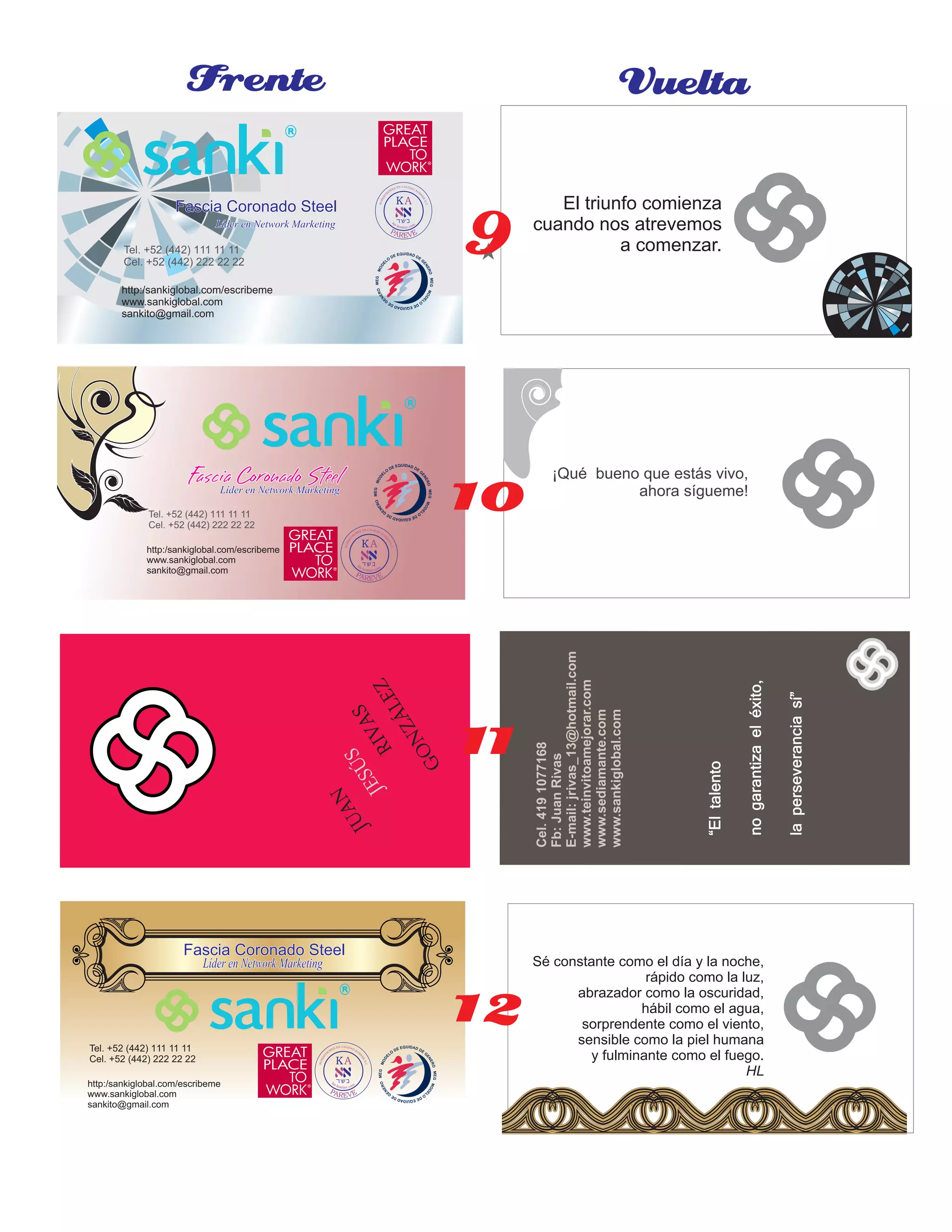 Sé constante como el día y la noche,
rápido como la luz,
abrazador como la oscuridad,
hábil como el agua,
sorprendente como el viento,
sensible como la piel humana
y fulminante como el fuego.
HL
Fascia Coronado SteelFascia Coronado SteelFascia Coronado Steel
Líder en Network MarketingLíder en Network MarketingLíder en Network Marketing
http:/sankiglobal.com/escribeme
www.sankiglobal.com
sankito@gmail.com
Tel. +52 (442) 111 11 11
Cel. +52 (442) 222 22 22
Fascia Coronado SteelFascia Coronado SteelFascia Coronado SteelLíder en Network MarketingLíder en Network MarketingLíder en Network Marketing
http:/sankiglobal.com/escribeme
www.sankiglobal.com
sankito@gmail.com
Tel. +52 (442) 111 11 11
Cel. +52 (442) 222 22 22
Fascia Coronado SteelFascia Coronado SteelFascia Coronado Steel
LíderenNetworkMarketingLíderenNetworkMarketingLíderenNetworkMarketing
http:/sankiglobal.com/escribeme
www.sankiglobal.com
sankito@gmail.com
Tel. +52 (442) 111 11 11
Cel. +52 (442) 222 22 22
¡Qué bueno que estás vivo,
ahora sígueme!
Frente Vuelta
El triunfo comienza
cuando nos atrevemos
a comenzar.
Cel.4191077168
Fb:JuanRivas
E-mail:jrivas_13@hotmail.com
www.teinvitoamejorar.com
www.sediamante.com
www.sankiglobal.com
“Eltalento
nogarantizaeléxito,
laperseveranciasí”
JUAN
JESÚS
RIVAS
GONZÁLEZ
9
10
11
12
 