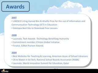 Awards
 2007
 • UNESCO's King Hamad Bin AI-Khalifa Prize for the use of Information and
 Communication Technology (ICT) in Education
 • Edutopia Best Site to Download Free Lessons

 2008
 • Laureate, Tech Awards -Technology Benefiting Humanity
 • Commitment member, Clinton Global Initiative
 • Finalist, EdNet Pioneer Awards

 2009
 • Best Websites for Teaching & Learning, American Assoc of School Librarians
 • 20 to Watch in Ed Tech, National School Boards Association (NSBA)
 • Laureate, World Innovation Summit for Education, Qatar

                             www.curriki.org
 