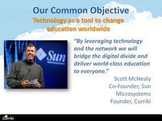 Our Common Objective
Technology as a tool to change
    education worldwide
             “By leveraging technology
             and the network we will
             bridge the digital divide and
             deliver world-class education
             to everyone.”
                             Scott McNealy
                           Co-Founder, Sun
                              Microsystems
                           Founder, Curriki
 