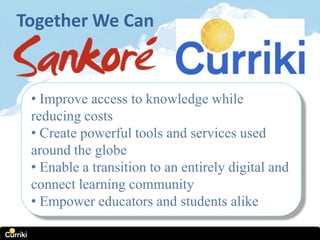 Together We Can


 • Improve access to knowledge while
 reducing costs
 • Create powerful tools and services used
 around the globe
 • Enable a transition to an entirely digital and
 connect learning community
 • Empower educators and students alike
 