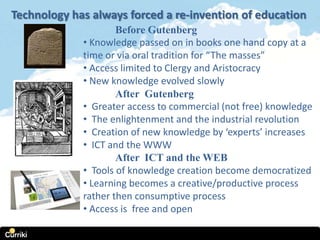 Technology has always forced a re-invention of education
                     Before Gutenberg
             • Knowledge passed on in books one hand copy at a
             time or via oral tradition for “The masses”
             • Access limited to Clergy and Aristocracy
             • New knowledge evolved slowly
                     After Gutenberg
             • Greater access to commercial (not free) knowledge
             • The enlightenment and the industrial revolution
             • Creation of new knowledge by ‘experts’ increases
             • ICT and the WWW
                     After ICT and the WEB
             • Tools of knowledge creation become democratized
             • Learning becomes a creative/productive process
             rather then consumptive process
             • Access is free and open
 