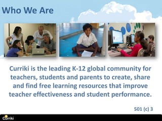 Who We Are




 Curriki is the leading K-12 global community for
  teachers, students and parents to create, share
   and find free learning resources that improve
 teacher effectiveness and student performance.
                                           501 (c) 3
 