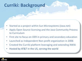 Curriki: Background



• Started as a project within Sun Microsystems (Java.net)
• Apply Open Source licensing and the Java Community Process
  to Curriculum
• First site to focus on OER in primary and secondary education
• Launched as Independent Non-profit organization in 2006
• Created the Curriki platform leveraging and extending XWiki
• Hosted by AT&T in the US, serving the world
 