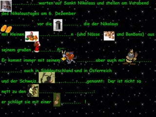 ....................warten auf Sankt Nikolaus und stellen am Vorabend  des Nikolaustages am 6. Dezember  ...............   vor die ............. , die der Nikolaus  mit kleinen.........................n  (und Nüsse  und Bonbons)  aus  seinem großen .............füllt. Er kommt immer mit seinem ..................aber auch mit .............  .........., auch in Süddeutschland und in Österreich  und der Schweiz,  .......................genannt.   Der ist nicht so  nett zu den ...............  ...............: er schlägt sie mit einer ...............  ! 