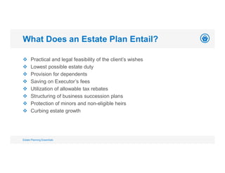  Practical and legal feasibility of the client’s wishes
 Lowest possible estate duty
 Provision for dependents
 Saving on Executor’s fees
 Utilization of allowable tax rebates
 Structuring of business succession plans
 Protection of minors and non-eligible heirs
 Curbing estate growth
What Does an Estate Plan Entail?
Estate Planning Essentials
 