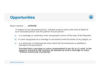 Opportunities
Estate Planning Essentials
Never married……..SPOUSE
“In relation to any deceased person, includes a person who at the time of death of
such deceased person was the partner of such person-
a) in a marriage or customary union recognised in terms of the laws of the Republic;
b) in union recognised as a marriage in accordance with the tenets of any religion; or
c) in a same-sex or heterosexual union which the Commissioner is satisfied is
intended to be permanent.
Provided that a marriage or union contemplated in par (b) or (c) shall, in the
absence of proof to the contrary, be deemed as to be a marriage or union
“without community of property.”
 