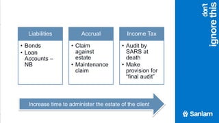agenda
ignorethis
Liabilities
• Bonds
• Loan
Accounts –
NB
Accrual
• Claim
against
estate
• Maintenance
claim
Income Tax
• Audit by
SARS at
death
• Make
provision for
“final audit”
Increase time to administer the estate of the client
don’t
 