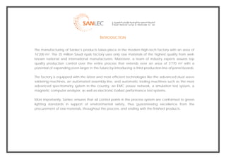  
                                              INTRODUCTION

    The manufacturing of Sanlec's products takes place in the modern high-tech factory with an area of
    16'200 m2. The 35 million Saudi riyals factory uses only raw materials of the highest quality from well-
    known national and international manufacturers. Moreover, a team of industry experts assures top
    quality production control over the entire process that extends over an area of 3'770 m2 with a
    potential of expanding even larger in the future by introducing a third production line of panel boards.

    The factory is equipped with the latest and most efficient technologies like the advanced dual wave
    soldering machines, an automated assembly line, and automatic tooling machines such as the most
    advanced spectrometry system in the country, an EMC power network, a simulation test system, a
    magnetic computer analyzer, as well as electronic ballast performance test systems.

    Most importantly, Sanlec ensures that all control points in the process system are conformed to green
    lighting standards in support of environmental safety, thus guaranteeing excellence from the
    procurement of raw materials, throughout the process, and ending with the finished products.




                                                                                                                
 