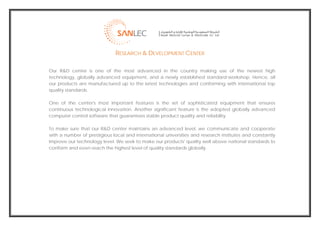  
                                  RESEARCH & DEVELOPMENT CENTER

    Our R&D center is one of the most advanced in the country making use of the newest high
    technology, globally advanced equipment, and a newly established standard-workshop. Hence, all
    our products are manufactured up to the latest technologies and conforming with international top
    quality standards.

    One of the center's most important features is the set of sophisticated equipment that ensures
    continuous technological innovation. Another significant feature is the adopted globally advanced
    computer control software that guarantees stable product quality and reliability.

    To make sure that our R&D center maintains an advanced level, we communicate and cooperate
    with a number of prestigious local and international universities and research institutes and constantly
    improve our technology level. We seek to make our products' quality well above national standards to
    conform and even reach the highest level of quality standards globally.




                                                                                                                
 