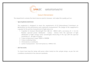  
                                         QUALITY DEPARTMENT
    The department contains the latest devices used to measure and adjust the quality such as :

          Spectrophotocolorimeter:

          This equipment is designed to meet the requirements of ICI (International Commission on
          Illumination) for the photometry and colorimetry measurement. The design of the equipment is
          capable for the precise measurement of light source as:
              1. Capable to measure Wavelength from 380 nm - 800nm with a accuracy of +/- 0.2 nm
                 Relative spectral power distribution - Colour - derives from the spectrum of light
                 (distribution of light energy versus wavelength) interacting in the eye with the spectral
                 sensitivities of the light receptors.
              2. Colour temperature range 1000K to 100000K
              3. Colour rendering index
              4. Chromaticity co-ordinates
              5. Lumen measurement - from 0.01 lumen to 1.9999 X 10 5


          Life Test racks:

          To check how long the lamps will survive when tested on the sample lamps, as per the test
          conditions mentioned in the relevant standards.




                                                                                                              
 