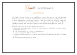  
                                            LIST OF PRODUCTS

    With SANLEC's strategic location in the Saudi Eastern Province, and with our high and formidable
    qualifications, we are in a position to compete professionally and meet the needs of any market. Thus,
    we aim to make presence in the Saudi market for a start, then expand out to the rest of the GCC
    countries – Bahrain, Qatar, Oman, UAE, Kuwait, Yemen, and Iraq – reaching even the Middle Eastern
    countries of Lebanon, Syria, and Jordan, as well as covering other countries like Egypt, Sudan, etc.

    As for our product lines, we specialize in the manufacturing of:
       High Intensity Discharge lamps, or HID, with an annual production capacity of one million lamps of
       both the following types:
       • High Pressure Sodium (70, 150, 250, 400 and 600 Watts).
       • Metal Halide (70, 150, 250, and 400 Watts).
       Compact Fluorescent lamps, or CFL, with an annual production capacity of two and a half million
       lamps of:
       • Two and Three Tubes type (9 - 26 Watts).




                                                                                                              
 