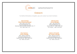  
                                            CONTACTS
             For further information or inquiries, you can contact our team members:



                Ali R. Al Atrash                                          Fathi Al Jamed
         Sales & Marketing Manager                                       General Manager
           Mob:+966 55 493 3550                                       Mob: +966 558233553
          ali.al-atrash@sanlec.com                                   fathi.jamed@sanlec.com
    Dammam office tel:+966 3 834 9934, Ext. 11                  factory office tel : +966 3 599 1931
            Fax :+966 3 830 1170                                  Fax factory +966 3 533 3618




               Ross Herdman                                          Saleh A. Al-Towailib
              Factory Manager                                       HR. & Admin. Manager
           Mob: +966 531 588 000                                    Mob: +966 55 49 44410
         ross.herdman@sanlec.com                                  saleh.towailib@sanlec.com
      Factory office tel: +966 3 599 3134                      Factory office tel :+966 3 599 2253
            Fax :+966 3 533 3618                                     Fax :+966 3 5333 618




                                                                                                        
 