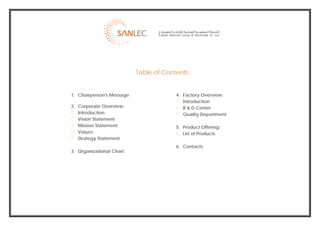  




                               Table of Contents


    1. Chairperson's Message                4. Factory Overview:
                                               Introduction
    2. Corporate Overview:                     R & D Center
       Introduction                            Quality Department
       Vision Statement
       Mission Statement                    5. Product Offering:
       Values                                  List of Products
       Strategy Statement
                                            6. Contacts
    3. Organizational Chart




                                                                            
 