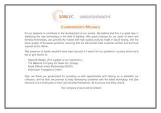  
                                     CHAIRPERSON'S MESSAGE
    It's our pleasure to contribute to the development of our society. We believe that this is a great step in
    stabilizing the new technology in the field of lighting, offer great chances for our youth to learn and
    develop themselves, and provide the market with high quality products made in Saudi Arabia, with the
    same quality of European products, ensuring that we will provide best customer service and technical
    support to our clients .

    The presence of Sanlec wouldn't have been secured if it wasn't for our partners in success whom we'd
    like to give thanks to:

       General Electric (The supplier of our machinery )
       The National Company for Glass Ind. (Zoujaj)
       Saudi Offset Limited Partnership (SOLP)
       Indonesian Fusegears Limited

    Also, we thank our government for providing us with opportunities and helping us to establish our
    company, and for that, we promise to keep developing ourselves with the latest technology and give
    chances to our employees to learn and develop themselves. All to ensure one thing, that is:

                                      Our company's future will be brilliant.




                                                                                                                  
 
