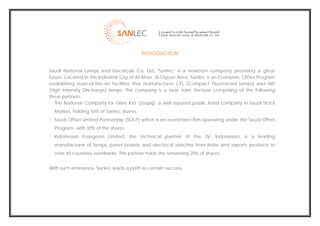  
                                              INTRODUCTION

    Saudi National Lamps and Electricals Co. Ltd. "Sanlec" is a newborn company promising a great
    future. Located in the Industrial City of Al-Ahsa, Al-Oyoun Area; Sanlec is an Economic Offset Program
    establishing state-of-the-art facilities that manufactures CFL (Compact Fluorescent lamps) and HID
    (High Intensity Discharge) lamps. The company is a new Joint Venture comprising of the following
    three partners:
       The National Company for Glass Ind. (Zoujaj), a well reputed public listed company in Saudi Stock
      Market, holding 50% of Sanlec shares.
      Saudi Offset Limited Partnership (SOLP) which is an investment firm operating under the Saudi Offset
      Program, with 30% of the shares.
      Indonesian Fusegears Limited, the technical partner of the JV. Indonesian, is a leading
      manufacturer of lamps, panel boards and electrical switches from India and exports products to
      over 40 countries worldwide. This partner holds the remaining 20% of shares.


    With such eminence, Sanlec leads a path to certain success.




                                                                                                              
 