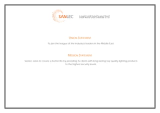  




                                               VISION STATEMENT
                          To join the league of the industry's leaders in the Middle East.




                                              MISSION STATEMENT
    Sanlec exists to create a better life by providing its clients with long-lasting top quality lighting products
                                           to the highest security levels.




                                                                                                                      
 