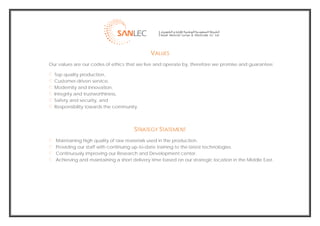  
                                                  VALUES
    Our values are our codes of ethics that we live and operate by, therefore we promise and guarantee:

      Top quality production,
      Customer-driven service,
      Modernity and innovation,
      Integrity and trustworthiness,
      Safety and security, and
      Responsibility towards the community.




                                          STRATEGY STATEMENT
       Maintaining high quality of raw materials used in the production.
       Providing our staff with continuing up-to-date training to the latest technologies.
       Continuously improving our Research and Development center.
       Achieving and maintaining a short delivery time based on our strategic location in the Middle East.




                                                                                                              
 
