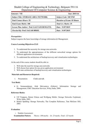 Shaikh College of Engineering & Technology, Belgaum 591116
Department Of Computer Science & Engineering
Semester: VII Year: 2015-16
Subject Title: STORAGE AREA NETWORK Subject Code: 10CS765
Total Contact Hours: 52 Duration of Exam: 03 Hours
Total Exam Marks: 100 Total I.A. Marks: 25
Lesson Plan Author: Prof. GAUTAM DEMATTI. Date: 31/07/2015
Checked By: Prof. SAGAR BIRJE. Date: 31/07/2015
Prerequisites:
Subject requires the basic knowledge of storage information & Management.
Course Learning Objectives-CLO
1. To understand the necessity for storage area networks
2. To understand the appropriateness of the different networked storage options for
different application environments
3. To understand the architecture of backup/recovery and virtualization technologies
At the end of this course student should be able to:
1. Will state the need for storage area networks
2. Will choose best option for any given application environment
3. Will state architecture of backup/recovery and virtualization technologies
Materials and Resources Required:
1. Presentation: Chalk and talk
Text Book:
 G. Somasundaram, Alok Shrivastava (Editors): Information Storage and
Management, EMC Education Services, Wiley India, 2009.
Reference Books:
 Ulf Troppens, Rainer Erkens and Wolfgang Muller: Storage Networks Explained,
Wiley India, 2003.
 Rebert Spalding: Storage Networks, The Complete Reference, Tata McGraw Hill,
2003.
Evaluation:
1. Student Assessment:
Examination Pattern: Theory: 100 marks; IA: 25 marks; Total: 125 marks
Page 1
 