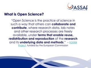 What is Open Science?
“Open Science is the practice of science in
such a way that others can collaborate and
contribute, where research data, lab notes
and other research processes are freely
available, under terms that enable reuse,
redistribution and reproduction of the research
and its underlying data and methods.” - FOSTER
Project, funded by the European Commission
 