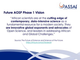Future AOSP Phase 1 Vision
“African scientists are at the cutting edge of
contemporary, data-intensive science as a
fundamental resource for a modern society. They
are innovative global exponents and advocates of
Open Science, and leaders in addressing African
and Global Challenges.”
Source: The Future of Science and Science of the Future
https://tinyurl.com/y7aw4oa4
 
