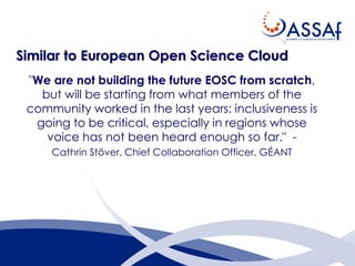 Similar to European Open Science Cloud
"We are not building the future EOSC from scratch,
but will be starting from what members of the
community worked in the last years: inclusiveness is
going to be critical, especially in regions whose
voice has not been heard enough so far." -
Cathrin Stöver, Chief Collaboration Officer, GÉANT
 