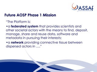 Future AOSP Phase 1 Mission
“The Platform is:
•a federated system that provides scientists and
other societal actors with the means to find, deposit,
manage, share and reuse data, software and
metadata in pursuing their interests;
•a network providing connective tissue between
dispersed actors in ….”
 