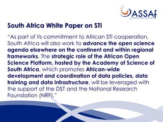 South Africa White Paper on STI
“As part of its commitment to African STI cooperation,
South Africa will also work to advance the open science
agenda elsewhere on the continent and within regional
frameworks. The strategic role of the African Open
Science Platform, hosted by the Academy of Science of
South Africa, which promotes African-wide
development and coordination of data policies, data
training and data infrastructure, will be leveraged with
the support of the DST and the National Research
Foundation (NRF).”
 