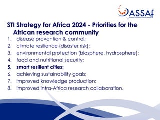 STI Strategy for Africa 2024 - Priorities for the
African research community
1. disease prevention & control;
2. climate resilience (disaster risk);
3. environmental protection (biosphere, hydrosphere);
4. food and nutritional security;
5. smart resilient cities;
6. achieving sustainability goals;
7. improved knowledge production;
8. improved intra-Africa research collaboration.
 