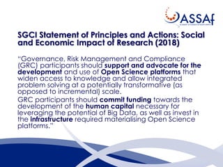 SGCI Statement of Principles and Actions: Social
and Economic Impact of Research (2018)
“Governance, Risk Management and Compliance
(GRC) participants should support and advocate for the
development and use of Open Science platforms that
widen access to knowledge and allow integrated
problem solving at a potentially transformative (as
opposed to incremental) scale.
GRC participants should commit funding towards the
development of the human capital necessary for
leveraging the potential of Big Data, as well as invest in
the infrastructure required materialising Open Science
platforms.”
 