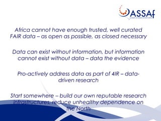 Africa cannot have enough trusted, well curated
FAIR data – as open as possible, as closed necessary
Data can exist without information, but information
cannot exist without data – data the evidence
Pro-actively address data as part of 4IR – data-
driven research
Start somewhere – build our own reputable research
infrastructures, reduce unhealthy dependence on
the North
 
