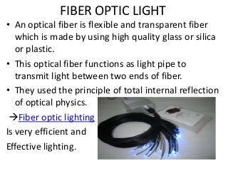 FIBER OPTIC LIGHT

• An optical fiber is flexible and transparent fiber
which is made by using high quality glass or silica
or plastic.
• This optical fiber functions as light pipe to
transmit light between two ends of fiber.
• They used the principle of total internal reflection
of optical physics.
Fiber optic lighting
Is very efficient and
Effective lighting.

 