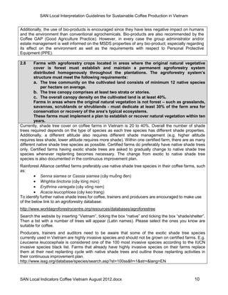 SAN Local Interpretation Guidelines for Sustainable Coffee Production in Vietnam


Additionally, the use of bio-products is encouraged since they have less negative impact on humans
and the environment than conventional agrochemicals. Bio-products are also recommended by the
Coffee GAP (Good Agriculture Practice). However, in every case the group administrator and/or
estate management is well informed on the MSDS properties of any bio-product; especially regarding
its effect on the environment as well as the requirements with respect to Personal Protective
Equipment (PPE).

2.8     Farms with agroforestry crops located in areas where the original natural vegetative
        cover is forest must establish and maintain a permanent agroforestry system
        distributed homogenously throughout the plantations. The agroforestry system’s
        structure must meet the following requirements:
        a. The tree community on the cultivated land consists of minimum 12 native species
            per hectare on average.
        b. The tree canopy comprises at least two strata or stories.
        c. The overall canopy density on the cultivated land is at least 40%.
        Farms in areas where the original natural vegetation is not forest – such as grasslands,
        savannas, scrublands or shrublands - must dedicate at least 30% of the farm area for
        conservation or recovery of the area’s typical ecosystems.
        These farms must implement a plan to establish or recover natural vegetation within ten
        years.
Currently, shade tree cover on coffee farms in Vietnam is 20 to 40%. Overall the number of shade
trees required depends on the type of species as each tree species has different shade properties.
Additionally, a different altitude also requires different shade management (e.g. higher altitude
requires less shade, lower altitude requires more shade). Within one certified farm, there are as many
different native shade tree species as possible. Certified farms do preferably have native shade trees
only. Certified farms having exotic shade trees are asked to gradually change to native shade tree
species whenever replanting becomes necessary. The change from exotic to native shade tree
species is also documented in the continuous improvement plan.
Rainforest Alliance certified farms preferably use native shade tree species in their coffee farms, such
as:
         Senna siamea or Cassia siamea (cây muồng đen)
         Wrightia tinctoria (cây lòng mức)
         Erythrina variegata (cây vông nem)
         Acacia leucophloea (cây keo trang)
To identify further native shade trees for coffee, trainers and producers are encouraged to make use
of the below link to an agroforestry database:
http://www.worldagroforestrycentre.org/resources/databases/agroforestree
Search the website by inserting “Vietnam”, ticking the box “native” and ticking the box “shade/shelter”.
Then a list with a number of trees will appear (Latin names). Please select the ones you know are
suitable for coffee.
Producers, trainers and auditors need to be aware that some of the exotic shade tree species
currently used in Vietnam are highly invasive species and should not be grown on certified farms. E.g.
Leucaena leucocephala is considered one of the 100 most invasive species according to the IUCN
invasive species black list. Farms that already have highly invasive species on their farms replace
them at their next replanting cycle with native shade trees and outline those replanting activities in
their continuous improvement plan.
http://www.issg.org/database/species/search.asp?st=100ss&fr=1&str=&lang=EN



SAN Local Indicators Coffee Vietnam August 2012.docx                                              10
 