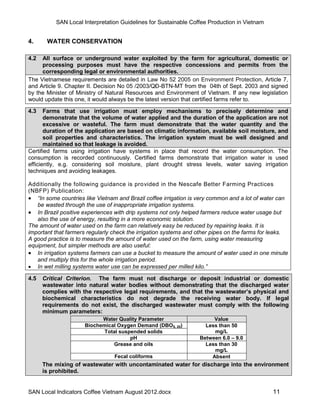 SAN Local Interpretation Guidelines for Sustainable Coffee Production in Vietnam


4.     WATER CONSERVATION

4.2  All surface or underground water exploited by the farm for agricultural, domestic or
     processing purposes must have the respective concessions and permits from the
     corresponding legal or environmental authorities.
The Vietnamese requirements are detailed in Law No 52 2005 on Environment Protection, Article 7,
and Article 9. Chapter II. Decision No 05 /2003/QĐ-BTN-MT from the 04th of Sept. 2003 and signed
by the Minister of Ministry of Natural Resources and Environment of Vietnam. If any new legislation
would update this one, it would always be the latest version that certified farms refer to.

4.3    Farms that use irrigation must employ mechanisms to precisely determine and
       demonstrate that the volume of water applied and the duration of the application are not
       excessive or wasteful. The farm must demonstrate that the water quantity and the
       duration of the application are based on climatic information, available soil moisture, and
       soil properties and characteristics. The irrigation system must be well designed and
       maintained so that leakage is avoided.
Certified farms using irrigation have systems in place that record the water consumption. The
consumption is recorded continuously. Certified farms demonstrate that irrigation water is used
efficiently, e.g. considering soil moisture, plant drought stress levels, water saving irrigation
techniques and avoiding leakages.

Additionally the following guidance is provided in the Nescafe Better Farming Practices
(NBFP) Publication:
 “In some countries like Vietnam and Brazil coffee irrigation is very common and a lot of water can
   be wasted through the use of inappropriate irrigation systems.
 In Brazil positive experiences with drip systems not only helped farmers reduce water usage but
   also the use of energy, resulting in a more economic solution.
The amount of water used on the farm can relatively easy be reduced by repairing leaks. It is
important that farmers regularly check the irrigation systems and other pipes on the farms for leaks.
A good practice is to measure the amount of water used on the farm, using water measuring
equipment, but simpler methods are also useful:
 In irrigation systems farmers can use a bucket to measure the amount of water used in one minute
   and multiply this for the whole irrigation period.
 In wet milling systems water use can be expressed per milled kilo.”

4.5   Critical Criterion. The farm must not discharge or deposit industrial or domestic
      wastewater into natural water bodies without demonstrating that the discharged water
      complies with the respective legal requirements, and that the wastewater’s physical and
      biochemical characteristics do not degrade the receiving water body. If legal
      requirements do not exist, the discharged wastewater must comply with the following
      minimum parameters:
                           Water Quality Parameter                     Value
                     Biochemical Oxygen Demand (DBO5, 20)           Less than 50
                            Total suspended solids                     mg/L
                                      pH                          Between 6.0 – 9.0
                               Grease and oils                      Less than 30
                                                                       mg/L
                                 Fecal coliforms                      Absent
      The mixing of wastewater with uncontaminated water for discharge into the environment
      is prohibited.


SAN Local Indicators Coffee Vietnam August 2012.docx                                           11
 
