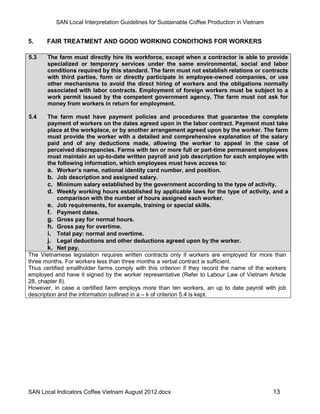 SAN Local Interpretation Guidelines for Sustainable Coffee Production in Vietnam


5.     FAIR TREATMENT AND GOOD WORKING CONDITIONS FOR WORKERS

5.3    The farm must directly hire its workforce, except when a contractor is able to provide
       specialized or temporary services under the same environmental, social and labor
       conditions required by this standard. The farm must not establish relations or contracts
       with third parties, form or directly participate in employee-owned companies, or use
       other mechanisms to avoid the direct hiring of workers and the obligations normally
       associated with labor contracts. Employment of foreign workers must be subject to a
       work permit issued by the competent government agency. The farm must not ask for
       money from workers in return for employment.

5.4    The farm must have payment policies and procedures that guarantee the complete
       payment of workers on the dates agreed upon in the labor contract. Payment must take
       place at the workplace, or by another arrangement agreed upon by the worker. The farm
       must provide the worker with a detailed and comprehensive explanation of the salary
       paid and of any deductions made, allowing the worker to appeal in the case of
       perceived discrepancies. Farms with ten or more full or part-time permanent employees
       must maintain an up-to-date written payroll and job description for each employee with
       the following information, which employees must have access to:
       a. Worker’s name, national identity card number, and position.
       b. Job description and assigned salary.
       c. Minimum salary established by the government according to the type of activity.
       d. Weekly working hours established by applicable laws for the type of activity, and a
            comparison with the number of hours assigned each worker.
       e. Job requirements, for example, training or special skills.
       f. Payment dates.
       g. Gross pay for normal hours.
       h. Gross pay for overtime.
       i. Total pay: normal and overtime.
       j. Legal deductions and other deductions agreed upon by the worker.
       k. Net pay.
The Vietnamese legislation requires written contracts only if workers are employed for more than
three months. For workers less than three months a verbal contract is sufficient.
Thus certified smallholder farms comply with this criterion if they record the name of the workers
employed and have it signed by the worker representative (Refer to Labour Law of Vietnam Article
28, chapter 8).
However, in case a certified farm employs more than ten workers, an up to date payroll with job
description and the information outlined in a – k of criterion 5.4 is kept.




SAN Local Indicators Coffee Vietnam August 2012.docx                                         13
 