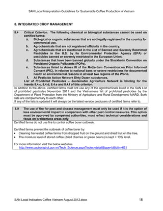 SAN Local Interpretation Guidelines for Sustainable Coffee Production in Vietnam



8. INTEGRATED CROP MANAGEMENT

8.4      Critical Criterion. The following chemical or biological substances cannot be used on
         certified farms:
           a. Biological or organic substances that are not legally registered in the country for
                 commercial use.
           b.    Agrochemicals that are not registered officially in the country.
           c. Agrochemicals that are mentioned in the List of Banned and Severely Restricted
                 Pesticides in the U.S. by its Environmental Protection Agency (EPA) or
                 pesticides banned or severely restricted in the European Union.
           d.    Substances that have been banned globally under the Stockholm Convention on
                 Persistent Organic Pollutants (POPs).
           e. Substances listed in Annex III of the Rotterdam Convention on Prior Informed
                 Consent (PIC), in relation to national bans or severe restrictions for documented
                 health or environmental reasons in at least two regions of the World.
           f.    All Pesticide Action Network Dirty Dozen substances.
         List of Prohibited Pesticides – Sustainable Agriculture Network is binding for the
         inserts 8.4.c, 8.4.d, 8.4.e and 8.4.f of this criterion.
In addition to the above, certified farms must not use any of the agrochemicals listed in the SAN List
of prohibited pesticides November 2011 and the Vietnamese list of prohibited pesticides by the
Department of Plant Protection from the Ministry of Agriculture and Rural Development/ MARD. Both
lists are complementary to each other.
If any of the lists is updated it will always be the latest version producers of certified farms refer to.

8.9     The use of fire for pest and disease management must only be used if it is the option of
        less environmental impact in comparison with other pest control measures. This option
        must be approved by competent authorities, must reflect technical considerations and
        focus on problematic areas only.
Certified farms do not use fire to control coffee borer outbreak.

Certified farms prevent the outbreak of coffee borer by:
 Cleaning harvested coffee farms from dropped fruit on the ground and dried fruit on the tree,
 The moisture level of stored coffee (dried cherries or green beans) is kept < 13% level.

For more information visit the below websites.
    http://www.cuctrongtrot.gov.vn/Tech_Science.aspx?index=detail&type=b&idtin=681




SAN Local Indicators Coffee Vietnam August 2012.docx                                               18
 