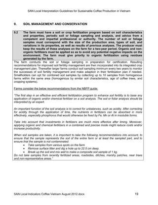 SAN Local Interpretation Guidelines for Sustainable Coffee Production in Vietnam



9.     SOIL MANAGEMENT AND CONSERVATION

9.2    The farm must have a soil or crop fertilization program based on soil characteristics
       and properties, periodic soil or foliage sampling and analysis, and advice from a
       competent and impartial professional or authority. The number of soil or foliage
       samples must correspond with the size of the production area, types of soil, and
       variations in its properties, as well as results of previous analyses. The producer must
       keep the results of these analyses on the farm for a two-year period. Organic and non-
       organic fertilizers must be applied so as to avoid any potential negative impacts on the
       environment. The farm must give priority to organic fertilization using residues
       generated by the farm.
The farm conducts the soil or foliage sampling in preparation for certification. Resulting
recommendations for improved soil fertility management are then incorporated into its integrated crop
management plan. Thereafter larger farms conduct soil sampling minimum every two years to monitor
the successes of soil fertility management and make adaption in their fertilisation plan if needed.
Smallholders can opt for combined soil samples by collecting up to 10 samples from homogenous
farms within the same area (homogenous by similar soil characteristics, age of coffee trees, and
cropping systems).

Farms consider the below recommendations from the NBFP guide:

“The first step in an effective and efficient fertilization program to enhance soil fertility is to base any
application of organic and/or chemical fertilizer on a soil analysis. The soil or foliar analysis should be
interpreted by an expert.

An important function of the soil analysis is to correct for unbalances, such as acidity. After correcting
for acidity through the application of lime, the nutrients in fertilizers can be absorbed in more
effectively, especially phosphorus that would otherwise be fixed by Fe, Mn or Al in insoluble forms.

Take into account that investments in fertilizers are much more effective after liming. Moreover,
applying organic and chemical fertilizers in a combined and precise mode might reduce costs and/or
increase productivity.

When soil samples are taken, it is important to take the following recommendations into account, to
ensure that the sample represents the soil of the entire farm or at least the sampled part, and to
ensure that the sample is not contaminated:
        Take samples from various spots on the farm
        Remove surface litter and dig a hole up to 22.5 cm deep.
        Break up the soil and mix well to make a composite soil sample of 1 kg.
Do not take samples from recently fertilized areas, roadsides, ditches, marshy patches, near trees
and non-representative areas.”




SAN Local Indicators Coffee Vietnam August 2012.docx                                                 19
 