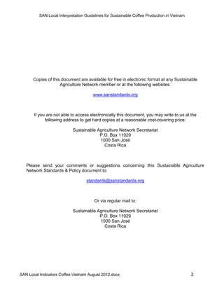 SAN Local Interpretation Guidelines for Sustainable Coffee Production in Vietnam




       Copies of this document are available for free in electronic format at any Sustainable
                     Agriculture Network member or at the following websites:

                                       www.sanstandards.org



       If you are not able to access electronically this document, you may write to us at the
             following address to get hard copies at a reasonable cost-covering price:

                            Sustainable Agriculture Network Secretariat
                                         P.O. Box 11029
                                         1000 San José
                                            Costa Rica



   Please send your comments or suggestions concerning this Sustainable Agriculture
   Network Standards & Policy document to:

                                   standards@sanstandards.org



                                        Or via regular mail to:

                            Sustainable Agriculture Network Secretariat
                                         P.O. Box 11029
                                         1000 San José
                                            Costa Rica




SAN Local Indicators Coffee Vietnam August 2012.docx                                         2
 